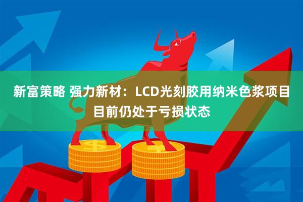 新富策略 强力新材：LCD光刻胶用纳米色浆项目目前仍处于亏损状态