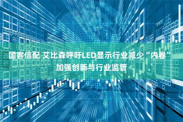 国客信配 艾比森呼吁LED显示行业减少“内卷” 加强创新与行业监管