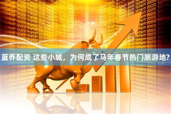 蓝乔配资 这些小城，为何成了马年春节热门旅游地?