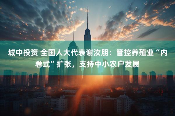 城中投资 全国人大代表谢汝朋：管控养殖业“内卷式”扩张，支持中小农户发展