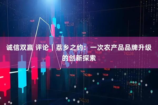 诚信双赢 评论｜荔乡之约：一次农产品品牌升级的创新探索
