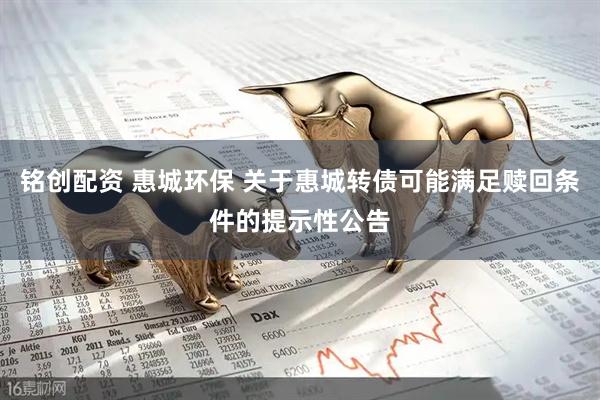 铭创配资 惠城环保 关于惠城转债可能满足赎回条件的提示性公告