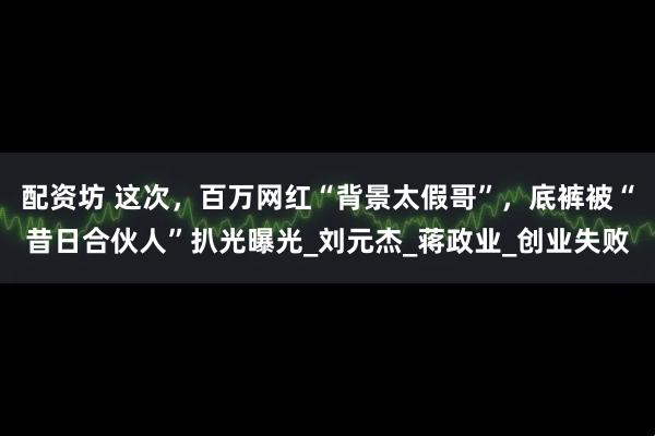 配资坊 这次，百万网红“背景太假哥”，底裤被“昔日合伙人”扒光曝光_刘元杰_蒋政业_创业失败