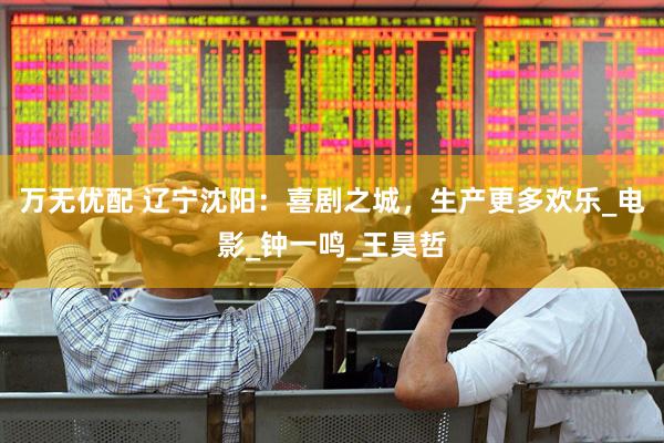 万无优配 辽宁沈阳：喜剧之城，生产更多欢乐_电影_钟一鸣_王昊哲