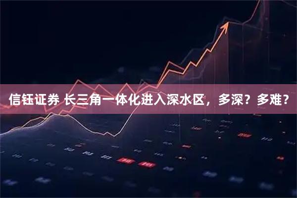 信钰证券 长三角一体化进入深水区，多深？多难？