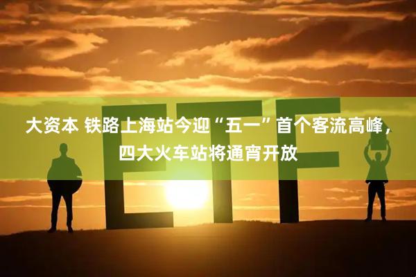 大资本 铁路上海站今迎“五一”首个客流高峰，四大火车站将通宵开放