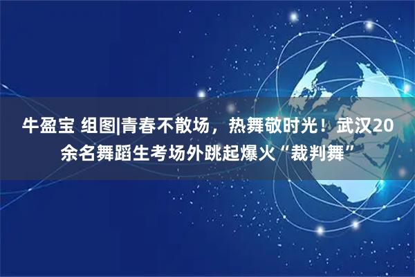牛盈宝 组图|青春不散场，热舞敬时光！武汉20余名舞蹈生考场外跳起爆火“裁判舞”